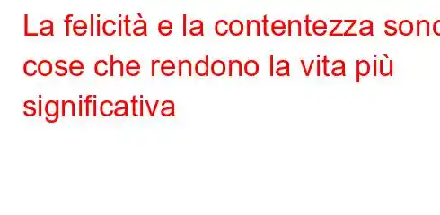 La felicità e la contentezza sono cose che rendono la vita più significativa