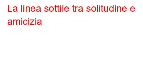 La linea sottile tra solitudine e amicizia