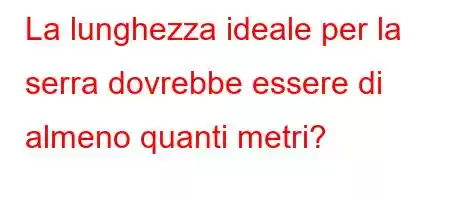 La lunghezza ideale per la serra dovrebbe essere di almeno quanti metri