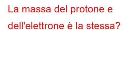 La massa del protone e dell'elettrone è la stessa