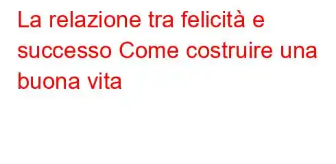 La relazione tra felicità e successo Come costruire una buona vita