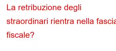 La retribuzione degli straordinari rientra nella fascia fiscale?