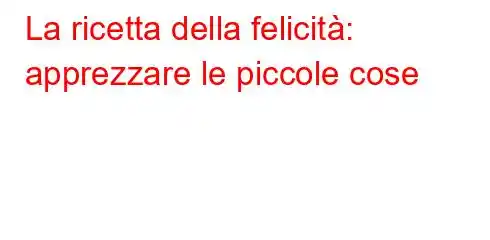 La ricetta della felicità: apprezzare le piccole cose