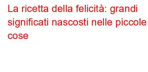 La ricetta della felicità: grandi significati nascosti nelle piccole cose