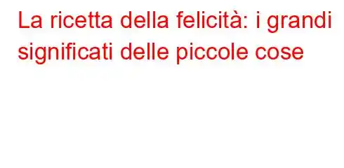 La ricetta della felicità: i grandi significati delle piccole cose