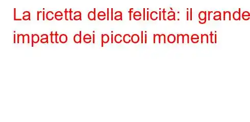 La ricetta della felicità: il grande impatto dei piccoli momenti