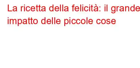 La ricetta della felicità: il grande impatto delle piccole cose