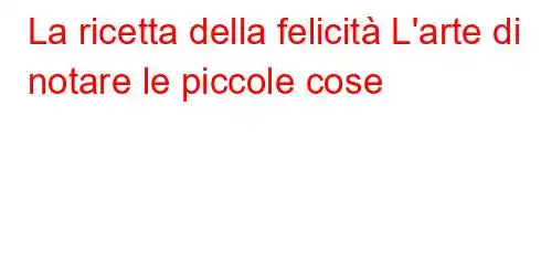 La ricetta della felicità L'arte di notare le piccole cose