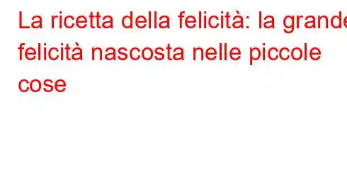 La ricetta della felicità: la grande felicità nascosta nelle piccole cose