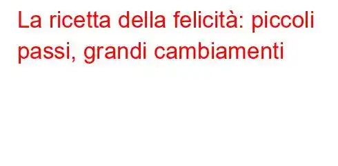 La ricetta della felicità: piccoli passi, grandi cambiamenti