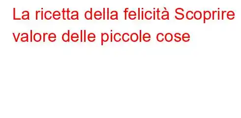 La ricetta della felicità Scoprire il valore delle piccole cose