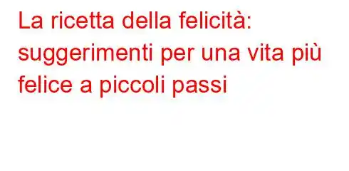 La ricetta della felicità: suggerimenti per una vita più felice a piccoli passi