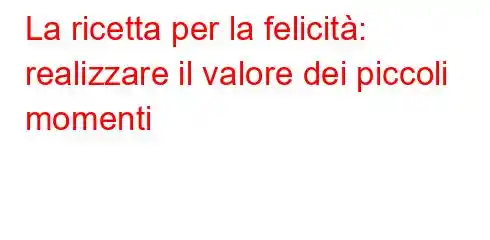 La ricetta per la felicità: realizzare il valore dei piccoli momenti