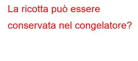 La ricotta può essere conservata nel congelatore?