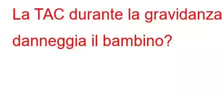 La TAC durante la gravidanza danneggia il bambino?