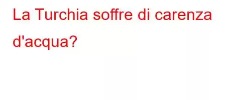 La Turchia soffre di carenza d'acqua?