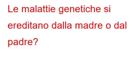 Le malattie genetiche si ereditano dalla madre o dal padre?