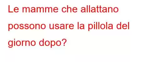 Le mamme che allattano possono usare la pillola del giorno dopo?