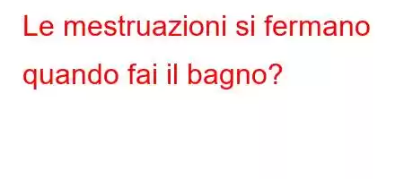 Le mestruazioni si fermano quando fai il bagno?