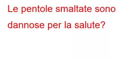 Le pentole smaltate sono dannose per la salute?