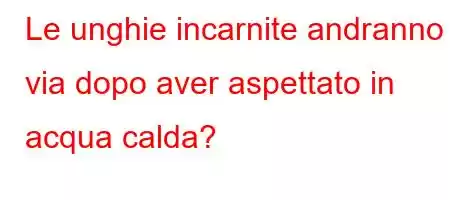 Le unghie incarnite andranno via dopo aver aspettato in acqua calda?