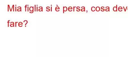 Mia figlia si è persa, cosa devo fare