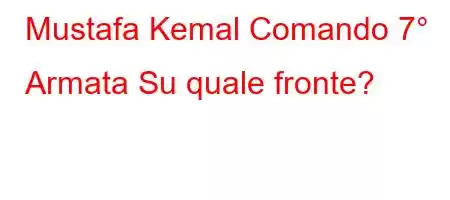 Mustafa Kemal Comando 7° Armata Su quale fronte?