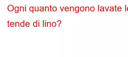 Ogni quanto vengono lavate le tende di lino?