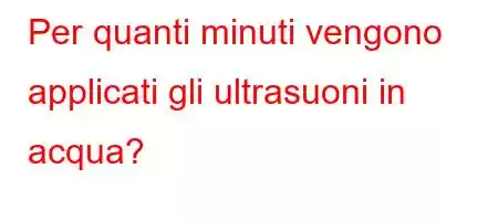 Per quanti minuti vengono applicati gli ultrasuoni in acqua