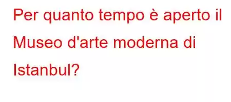 Per quanto tempo è aperto il Museo d'arte moderna di Istanbul