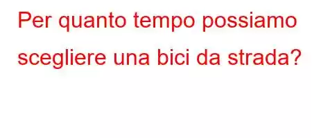 Per quanto tempo possiamo scegliere una bici da strada?