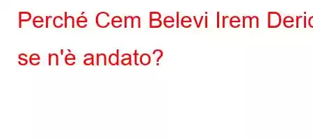 Perché Cem Belevi Irem Derici se n'è andato?