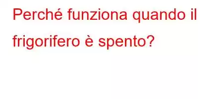 Perché funziona quando il frigorifero è spento?