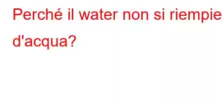 Perché il water non si riempie d'acqua?