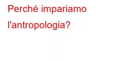 Perché impariamo l'antropologia