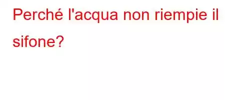 Perché l'acqua non riempie il sifone?