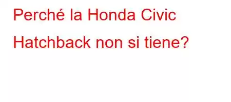 Perché la Honda Civic Hatchback non si tiene?