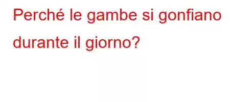 Perché le gambe si gonfiano durante il giorno?