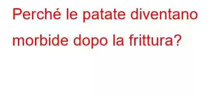 Perché le patate diventano morbide dopo la frittura?