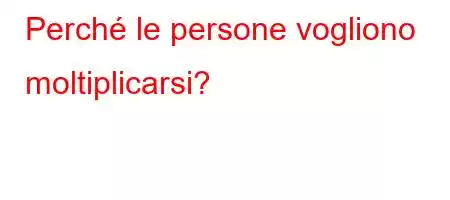 Perché le persone vogliono moltiplicarsi