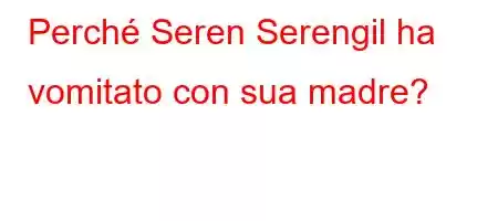 Perché Seren Serengil ha vomitato con sua madre?