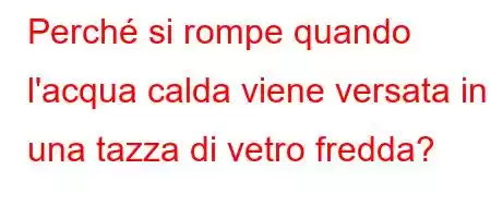 Perché si rompe quando l'acqua calda viene versata in una tazza di vetro fredda