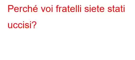 Perché voi fratelli siete stati uccisi?