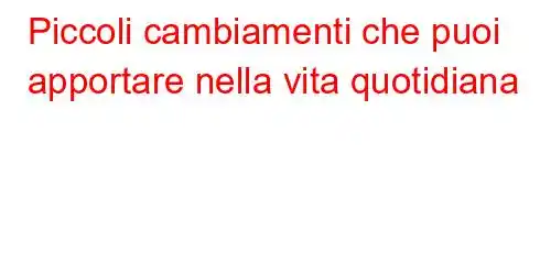 Piccoli cambiamenti che puoi apportare nella vita quotidiana