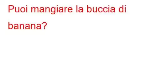 Puoi mangiare la buccia di banana?