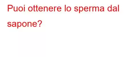 Puoi ottenere lo sperma dal sapone?