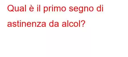 Qual è il primo segno di astinenza da alcol