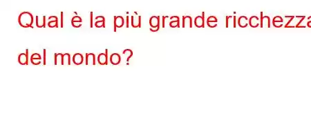 Qual è la più grande ricchezza del mondo?