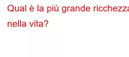 Qual è la più grande ricchezza nella vita?