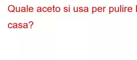 Quale aceto si usa per pulire la casa?